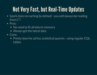Not Very Fast, but Real-Time Updates
Spark does no caching by default - you will always be reading
from C*!
Pros:
No need to fit all data in memory
Always get the latest data
Cons:
Pretty slow for ad hoc analytical queries - using regular CQL
tables
 
