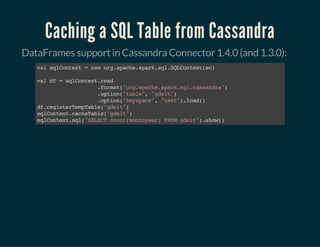 Caching a SQL Table from Cassandra
DataFrames support in Cassandra Connector 1.4.0 (and 1.3.0):
valsqlContext=neworg.apache.spark.sql.SQLContext(sc)
valdf=sqlContext.read
.format("org.apache.spark.sql.cassandra")
.option("table","gdelt")
.option("keyspace","test").load()
df.registerTempTable("gdelt")
sqlContext.cacheTable("gdelt")
sqlContext.sql("SELECTcount(monthyear)FROMgdelt").show()
 
 