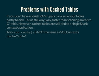 Problems with Cached Tables
If you don't have enough RAM, Spark can cache your tables
partly to disk. This is still way, way, faster than scanning an entire
C* table. However, cached tables are still tied to a single Spark
context/application.
Also: rdd.cache()is NOT the same as SQLContext's
cacheTable!
 