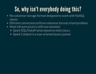 So, why isn't everybody doing this?
No columnar storage format designed to work with NoSQL
stores
Efficient conversion to/from columnar format a hard problem
Most infrastructure is still row oriented
Spark SQL/DataFrames based on RDD[Row]
Spark Catalyst is a row-oriented query parser
 