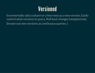 Versioned
Incrementally add a column or a few rows as a new version. Easily
control what versions to query. Roll back changes inexpensively.
Stream out new versions as continuous queries :)
 