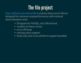 The filo project
is a binary data vector library
designed for extreme read performance with minimal
deserialization costs.
http://github.com/velvia/filo
Designed for NoSQL, not a file format
random or linear access
on or off heap
missing value support
Scala only, but cross-platform support possible
 