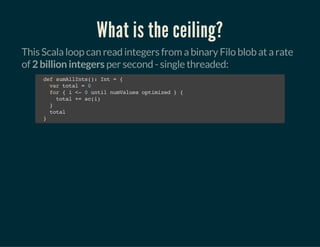 What is the ceiling?
This Scala loop can read integers from a binary Filo blob at a rate
of 2 billion integers per second - single threaded:
defsumAllInts():Int={
vartotal=0
for{i<-0untilnumValuesoptimized}{
total+=sc(i)
}
total
}
 