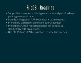 FiloDB - Roadmap
Support for many more data types and sort and partition keys -
please give us your input!
Non-Spark ingestion API. Your input is again needed.
In-memory caching for significant query speedup
Projections. Often-repeated queries can be sped up
significantly with projections.
Use of GPU and SIMD instructions to speed up queries
 