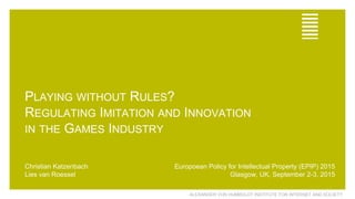 ALEXANDER VON HUMBOLDT INSTITUTE FOR INTERNET AND SOCIETY
PLAYING WITHOUT RULES?
REGULATING IMITATION AND INNOVATION
IN THE GAMES INDUSTRY
Christian Katzenbach
Lies van Roessel
Europoean Policy for Intellectual Property (EPIP) 2015
Glasgow, UK, September 2-3, 2015
 