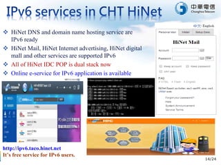 14/24
 HiNet DNS and domain name hosting service are
IPv6 ready
 HiNet Mail, HiNet Internet advertising, HiNet digital
mall and other services are supported IPv6
 All of HiNet IDC POP is dual stack now
 Online e-service for IPv6 application is available
http://ipv6.taco.hinet.net
It’s free service for IPv6 users.
 