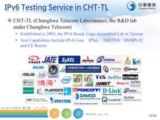 15/24
 CHT-TL (Chunghwa Telecom Laboratories, the R&D lab
under Chunghwa Telecom)
 Established in 2003, the IPv6 Ready Logo Accredited Lab in Taiwan
 Test Capabilities Include:IPv6 Core、IPSec、DHCPv6、SNMPv2C
and CE Router
 
