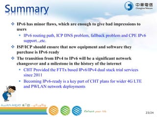 23/24
 IPv6 has minor flaws, which are enough to give bad impressions to
users
 IPv6 routing path, ICP DNS problem, fallback problem and CPE IPv6
support..,etc.
 ISP/ICP should ensure that new equipment and software they
purchase is IPv6 ready
 The transition from IPv4 to IPv6 will be a significant network
changeover and a milestone in the history of the internet
 CHT Provided the FTTx based IPv6/IPv4 dual stack trial services
since 2011
 Becoming IPv6-ready is a key part of CHT plans for wider 4G LTE
and PWLAN network deployments
 