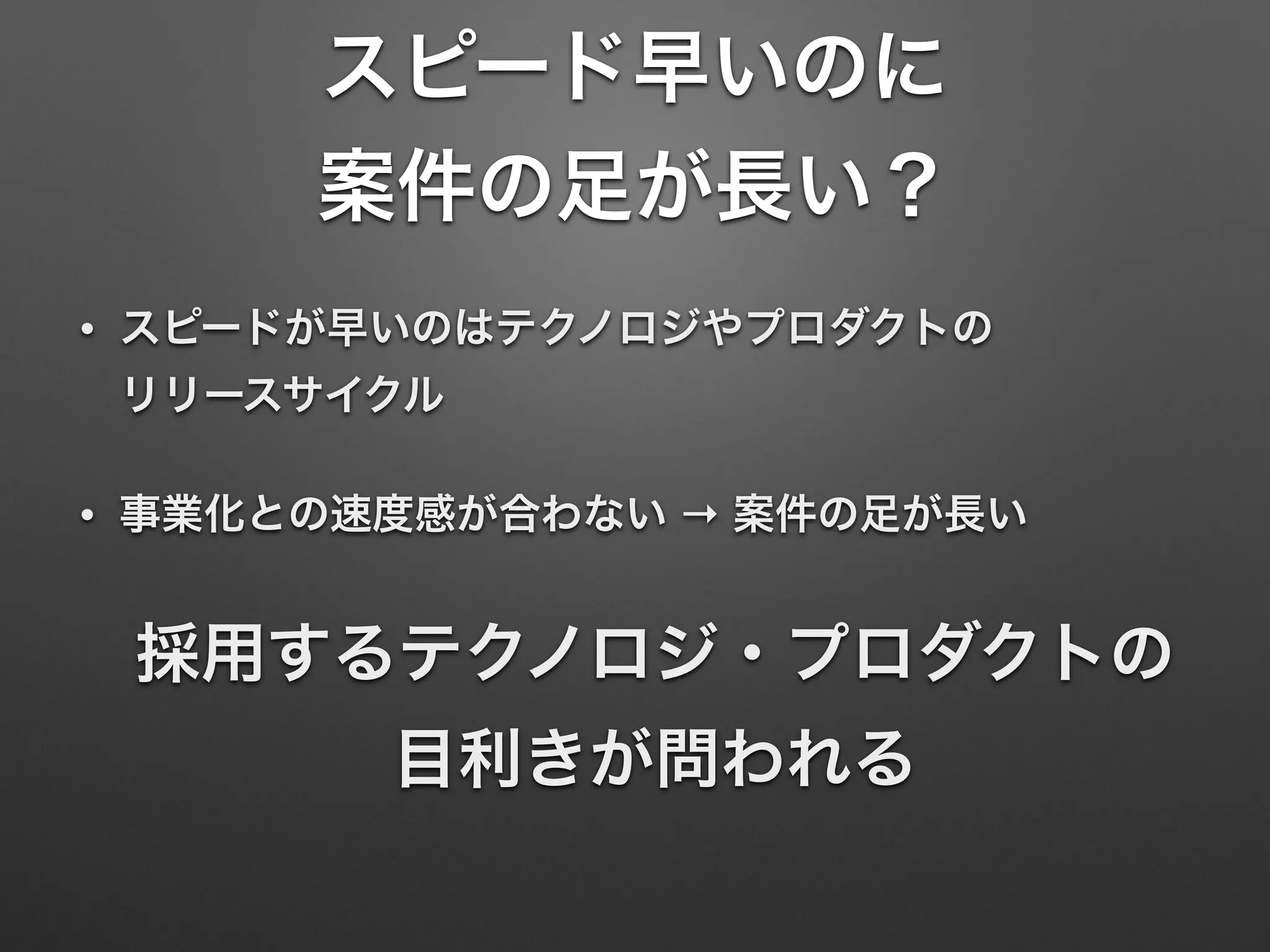 スピード早いのに
案件の足が長い？
• スピードが早いのはテクノロジやプロダクトの 
リリースサイクル
• 事業化との速度感が合わない → 案件の足が長い
採用するテクノロジ・プロダクトの 
目利きが問われる
 