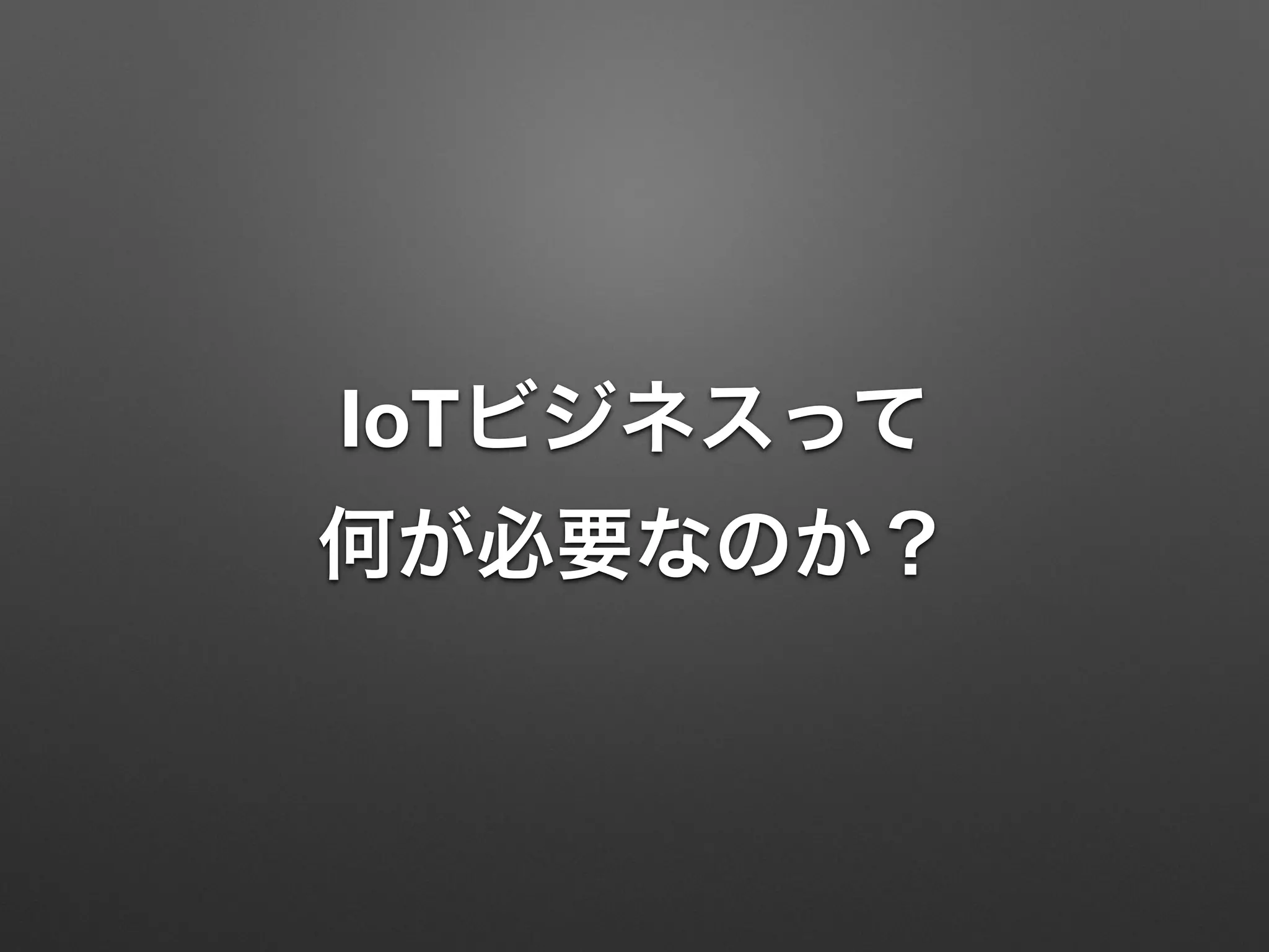 IoTビジネスって 
何が必要なのか？
 