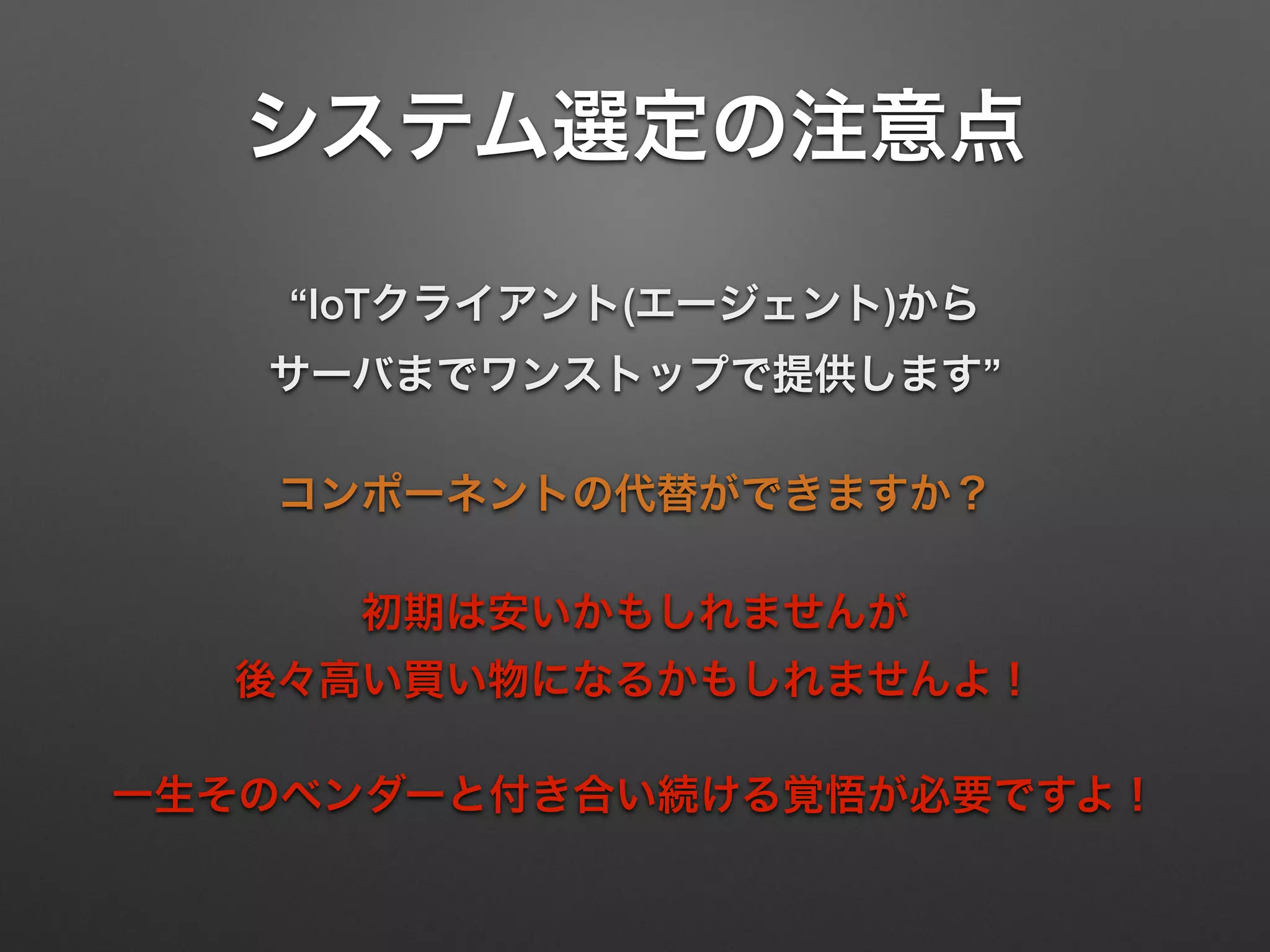 システム選定の注意点
“IoTクライアント(エージェント)から 
サーバまでワンストップで提供します”
コンポーネントの代替ができますか？
初期は安いかもしれませんが 
後々高い買い物になるかもしれませんよ！
一生そのベンダーと付き合い続ける覚悟が必要ですよ！
 