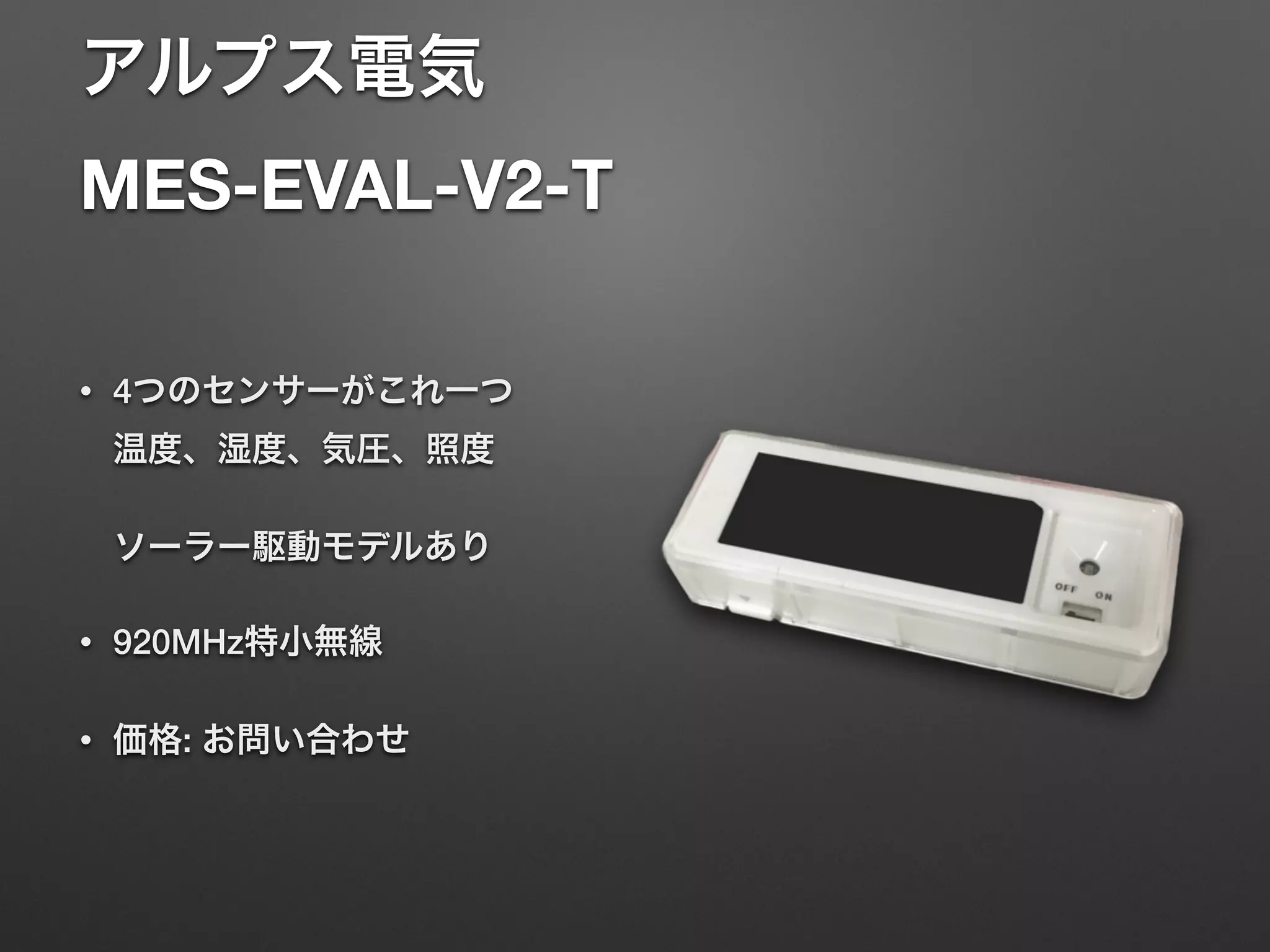 アルプス電気 
MES-EVAL-V2-T
• 4つのセンサーがこれ一つ 
温度、湿度、気圧、照度 
 
ソーラー駆動モデルあり
• 920MHz特小無線
• 価格: お問い合わせ
 