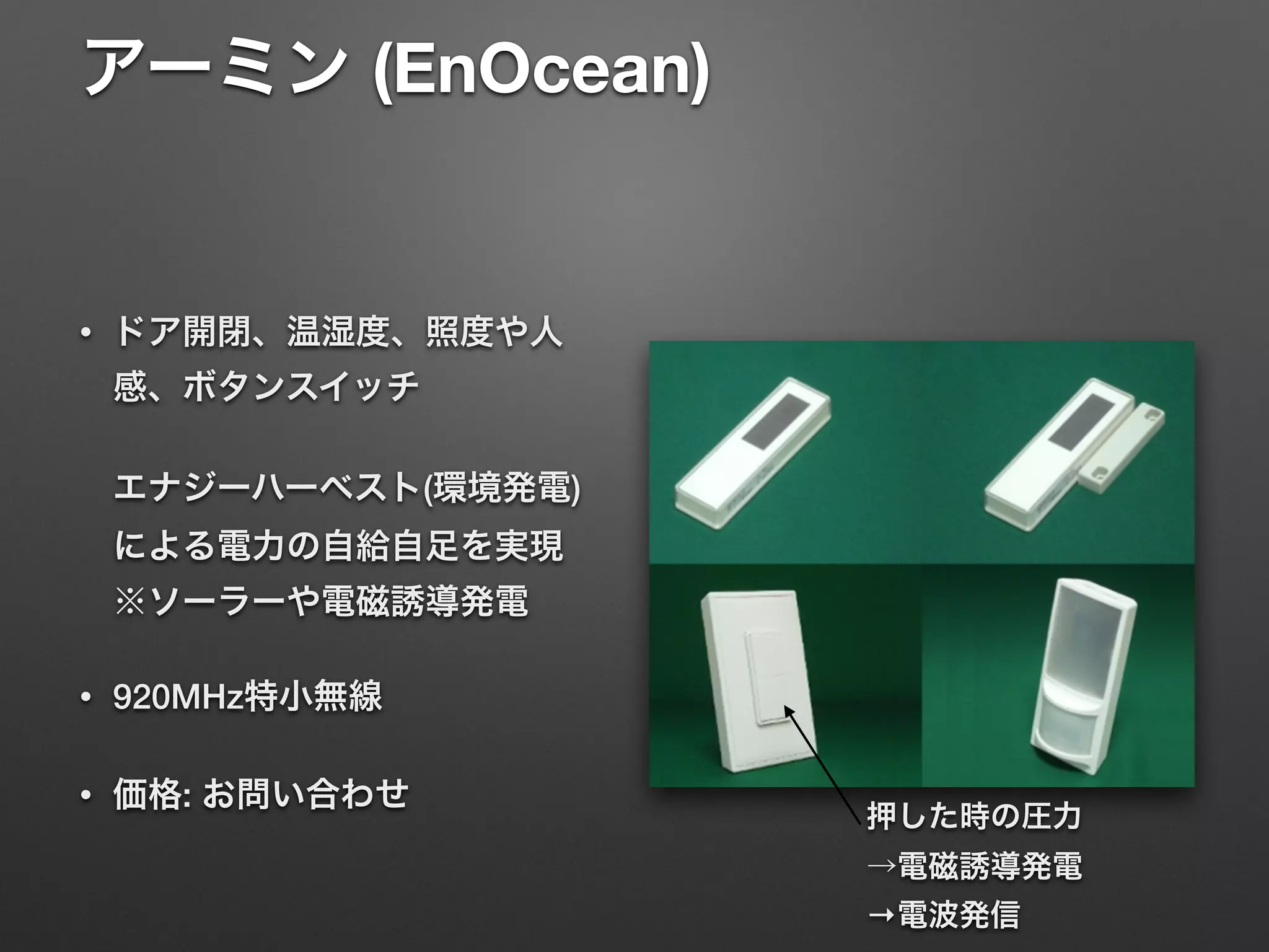 アーミン (EnOcean) 
• ドア開閉、温湿度、照度や人
感、ボタンスイッチ 
 
エナジーハーベスト(環境発電)
による電力の自給自足を実現 
※ソーラーや電磁誘導発電
• 920MHz特小無線
• 価格: お問い合わせ
押した時の圧力 
→電磁誘導発電
→電波発信
 