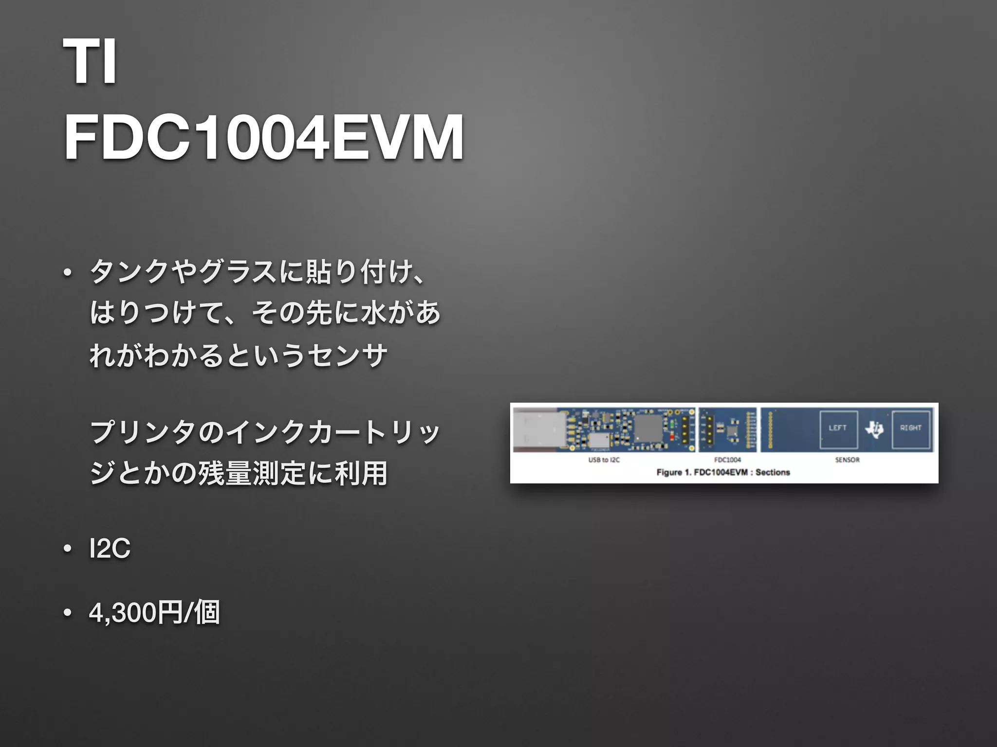 TI 
FDC1004EVM
• タンクやグラスに貼り付け、
はりつけて、その先に水があ
れがわかるというセンサ 
 
プリンタのインクカートリッ
ジとかの残量測定に利用
• I2C
• 4,300円/個
 