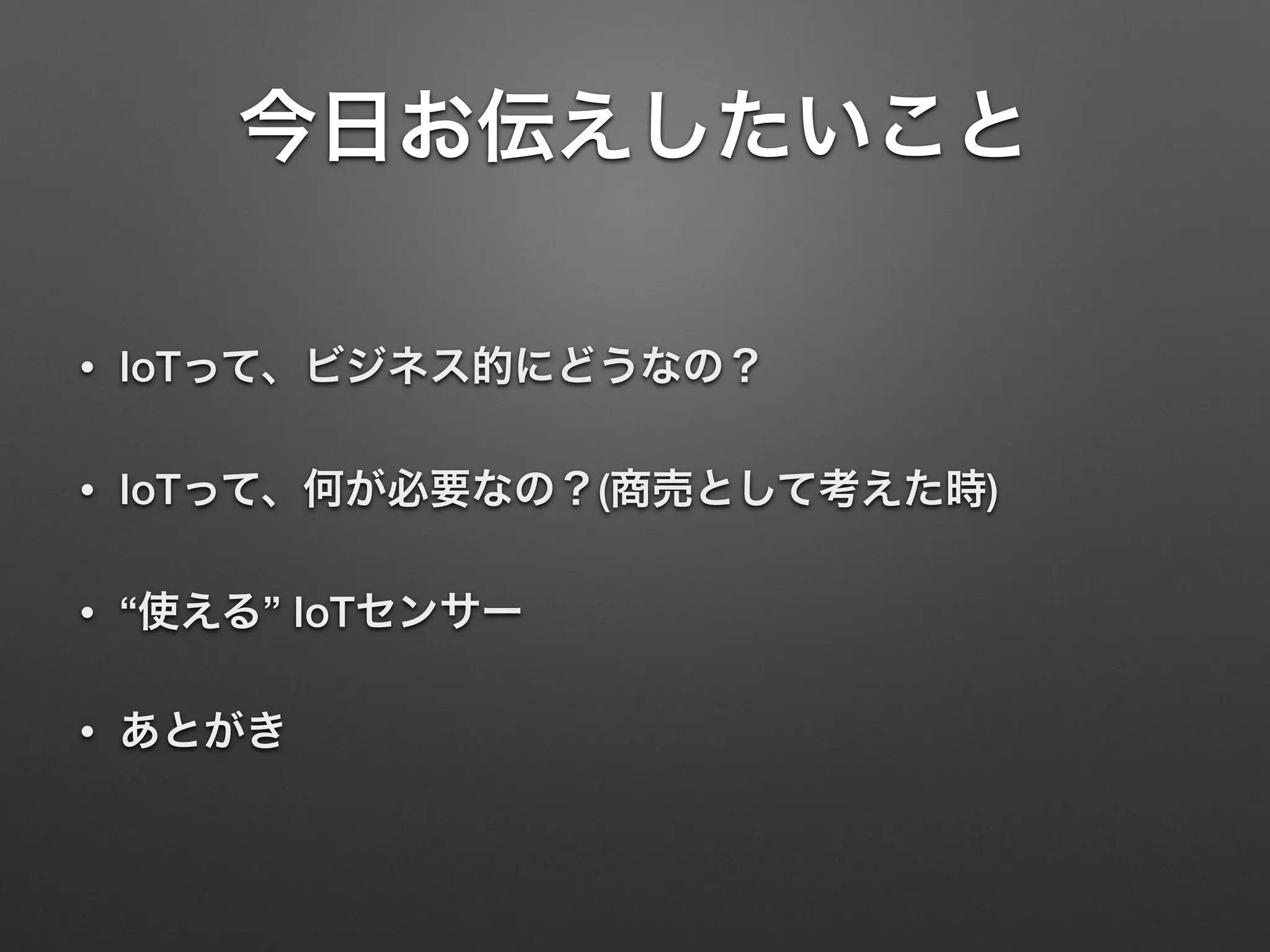 今日お伝えしたいこと
• IoTって、ビジネス的にどうなの？
• IoTって、何が必要なの？(商売として考えた時)
• “使える” IoTセンサー
• あとがき
 