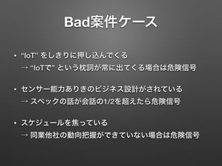 Bad案件ケース
• “IoT” をしきりに押し込んでくる 
→ “IoTで” という枕詞が常に出てくる場合は危険信号
• センサー能力ありきのビジネス設計がされている 
→ スペックの話が会話の1/2を超えたら危険信号
• スケジュールを焦っている 
→ 同業他社の動向把握ができていない場合は危険信号
 
