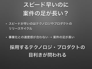 スピード早いのに
案件の足が長い？
• スピードが早いのはテクノロジやプロダクトの 
リリースサイクル
• 事業化との速度感が合わない → 案件の足が長い
採用するテクノロジ・プロダクトの 
目利きが問われる
 