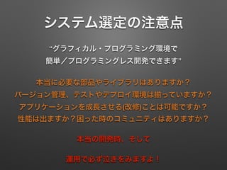 システム選定の注意点
“グラフィカル・プログラミング環境で 
簡単／プログラミングレス開発できます”
本当に必要な部品やライブラリはありますか？ 
バージョン管理、テストやデプロイ環境は っていますか？ 
アプリケーションを成長させる(改修)ことは可能ですか？ 
性能は出ますか？困った時のコミュニティはありますか？
本当の開発時、そして
運用で必ず泣きをみますよ！
 