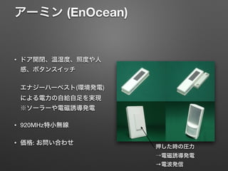 アーミン (EnOcean) 
• ドア開閉、温湿度、照度や人
感、ボタンスイッチ 
 
エナジーハーベスト(環境発電)
による電力の自給自足を実現 
※ソーラーや電磁誘導発電
• 920MHz特小無線
• 価格: お問い合わせ
押した時の圧力 
→電磁誘導発電
→電波発信
 