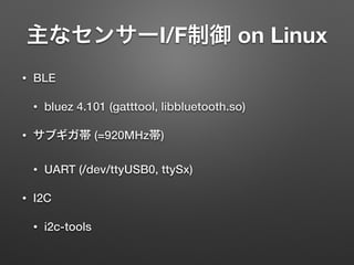 主なセンサーI/F制御 on Linux
• BLE
• bluez 4.101 (gatttool, libbluetooth.so)
• サブギガ帯 (=920MHz帯)
• UART (/dev/ttyUSB0, ttySx)
• I2C
• i2c-tools
 