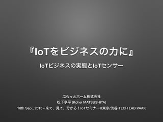 『IoTをビジネスの力に』
IoTビジネスの実態とIoTセンサー
ぷらっとホーム株式会社
松下享平 (Kohei MATSUSHITA)
18th Sep., 2015 - 来て、見て、分かる！IoTセミナー@東京/渋谷 TECH LAB PAAK
 
