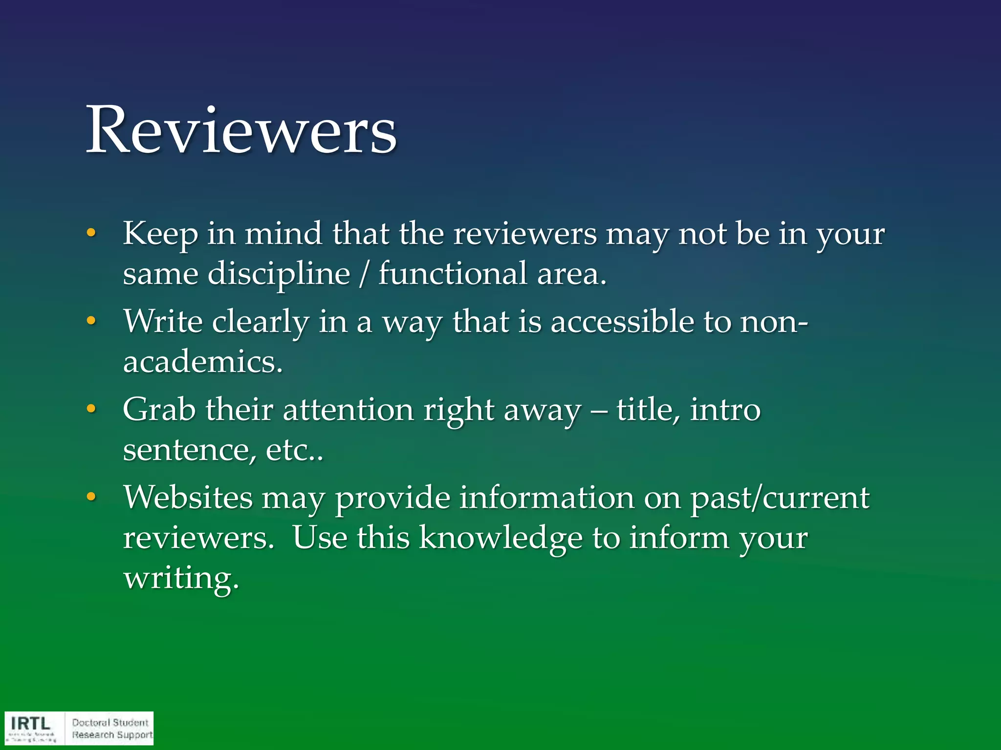 • Keep in mind that the reviewers may not be in your
same discipline / functional area.
• Write clearly in a way that is accessible to non-
academics.
• Grab their attention right away – title, intro
sentence, etc..
• Websites may provide information on past/current
reviewers. Use this knowledge to inform your
writing.
Reviewers
 