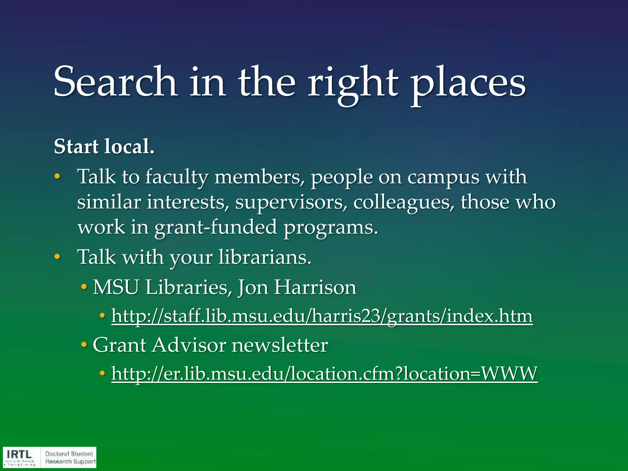 Start local.
• Talk to faculty members, people on campus with
similar interests, supervisors, colleagues, those who
work in grant-funded programs.
• Talk with your librarians.
• MSU Libraries, Jon Harrison
• http://staff.lib.msu.edu/harris23/grants/index.htm
• Grant Advisor newsletter
• http://er.lib.msu.edu/location.cfm?location=WWW
Search in the right places
 