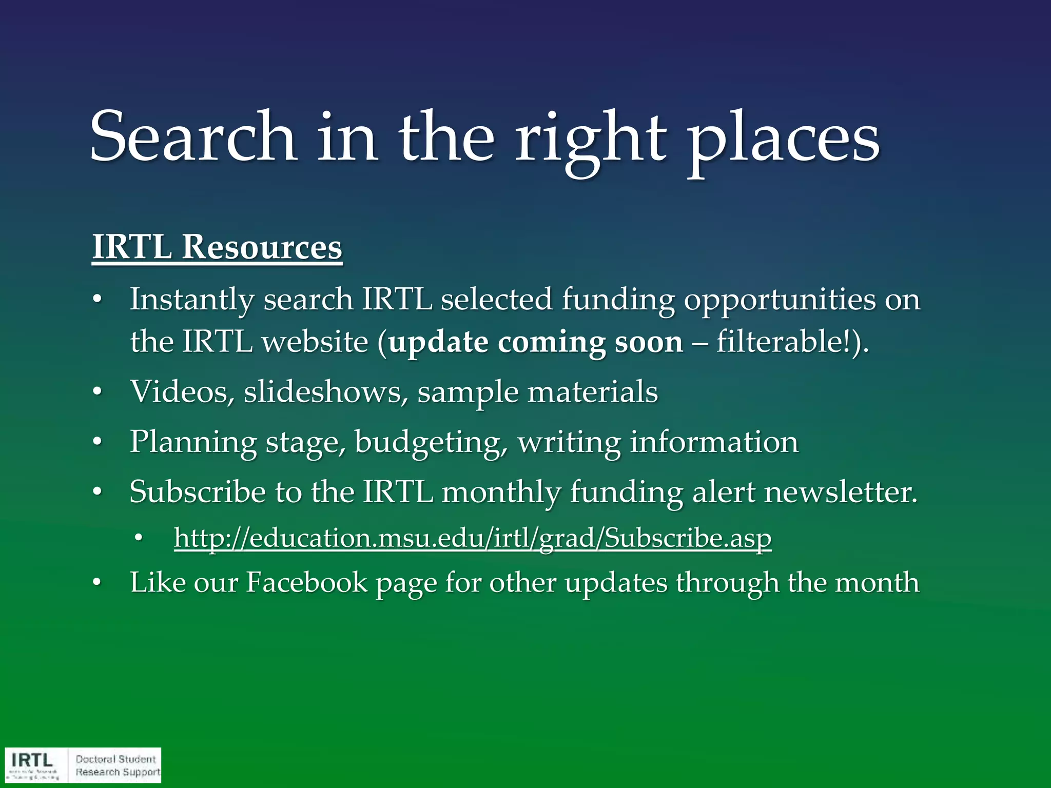 IRTL Resources
• Instantly search IRTL selected funding opportunities on
the IRTL website (update coming soon – filterable!).
• Videos, slideshows, sample materials
• Planning stage, budgeting, writing information
• Subscribe to the IRTL monthly funding alert newsletter.
• http://education.msu.edu/irtl/grad/Subscribe.asp
• Like our Facebook page for other updates through the month
Search in the right places
 