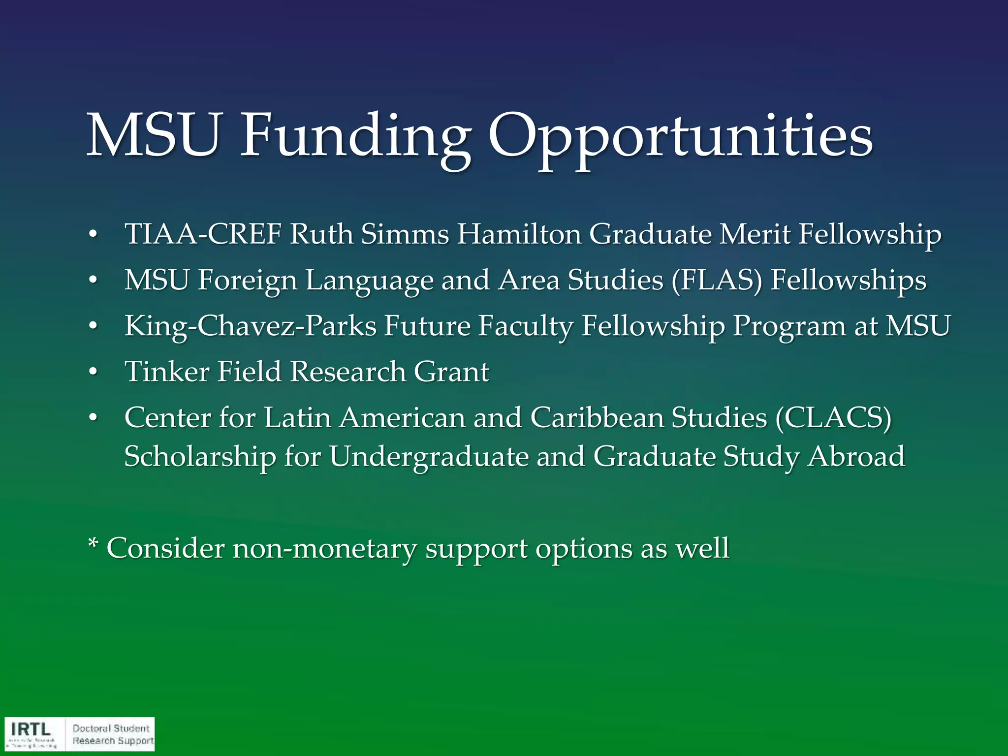• TIAA-CREF Ruth Simms Hamilton Graduate Merit Fellowship
• MSU Foreign Language and Area Studies (FLAS) Fellowships
• King-Chavez-Parks Future Faculty Fellowship Program at MSU
• Tinker Field Research Grant
• Center for Latin American and Caribbean Studies (CLACS)
Scholarship for Undergraduate and Graduate Study Abroad
* Consider non-monetary support options as well
MSU Funding Opportunities
 