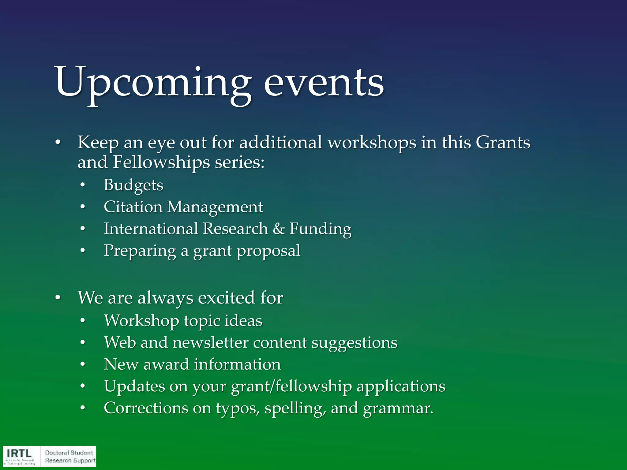 • Keep an eye out for additional workshops in this Grants
and Fellowships series:
• Budgets
• Citation Management
• International Research & Funding
• Preparing a grant proposal
• We are always excited for
• Workshop topic ideas
• Web and newsletter content suggestions
• New award information
• Updates on your grant/fellowship applications
• Corrections on typos, spelling, and grammar.
Upcoming events
 