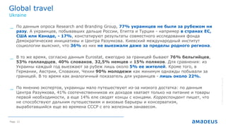 Page 12
Global travel
©2014AmadeusITGroupSA
Ukraine
_ По данным опроса Research and Branding Group, 77% украинцев не были за рубежом ни
разу. А украинцев, побывавших дальше России, Египта и Турции - например в странах ЕС,
США или Канаде, - 17%, констатируют результаты совместного исследования фонда
Демократические инициативы и Центра Разумкова. Киевский международный институт
социологии выяснил, что 36% из них не выезжали даже за пределы родного региона.
_ В то же время, согласно данным Eurostat, ежегодно за границей бывают 76% бельгийцев,
53% голландцев, 40% словаков, 32,5% немцев и 15% поляков. Для сравнения: из
Украины каждый год выезжают за рубеж лишь около 5% ее жителей. Кроме того, в
Германии, Австрии, Словакии, Чехии 90% молодежи как минимум однажды побывали за
границей. В то время как аналогичный показатель для украинцев - лишь около 22%.
_ По мнению экспертов, украинцы мало путешествуют из-за низкого достатка: по данным
Центра Разумкова, 41% соотечественников их доходов хватает только на питание и товары
первой необходимости, а еще 14% еле сводят концы с концами. Корреспондент пишет, что
не способствуют дальним путешествиям и визовые барьеры и консерватизм,
выработавшийся еще во времена СССР с его железным занавесом.
 