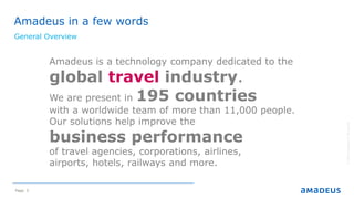 Page 3
Amadeus in a few words
General Overview
©2014AmadeusITGroupSA
Amadeus is a technology company dedicated to the
global travel industry.
We are present in 195 countries
with a worldwide team of more than 11,000 people.
Our solutions help improve the
business performance
of travel agencies, corporations, airlines,
airports, hotels, railways and more.
 