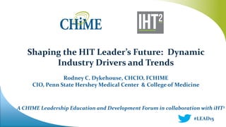 A CHIME Leadership Education and Development Forum in collaboration with iHT2
Shaping the HIT Leader’s Future: Dynamic
Industry Drivers and Trends
Rodney C. Dykehouse, CHCIO, FCHIME
CIO, Penn State Hershey Medical Center & College of Medicine
#LEAD15
 