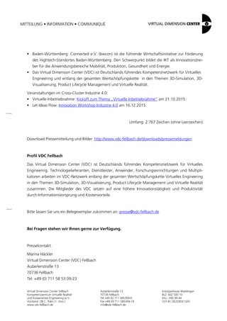 MITTEILUNG • INFORMATION • COMMUNIQUÉ
Virtual Dimension Center Fellbach
Kompetenzzentrum Virtuelle Realität
und Kooperatives Engineering w.V.
Vorstand: OB C. Palm (1. Vors.)
www.vdc-fellbach.de
Auberlenstraße 13
70736 Fellbach
Tel +49 (0) 711 585309-0
Fax +49 (0) 711 585309-19
info@vdc-fellbach.de
Kreissparkasse Waiblingen
BLZ: 602 500 10
Kto.: 200 99 44
UST-ID: DE229031320
 Baden-Württemberg: Connected e.V. (bwcon) ist die führende Wirtschaftsinitiative zur Förderung
des Hightech-Standortes Baden-Württemberg. Den Schwerpunkt bildet die IKT als Innovationstrei-
ber für die Anwendungsbereiche Mobilität, Produktion, Gesundheit und Energie.
 Das Virtual Dimension Center (VDC) ist Deutschlands führendes Kompetenznetzwerk für Virtuelles
Engineering und entlang der gesamten Wertschöpfungskette in den Themen 3D-Simulation, 3D-
Visualisierung, Product Lifecycle Management und Virtuelle Realität.
Veranstaltungen im Cross-Cluster Industrie 4.0:
 Virtuelle Inbetriebnahme: Kickoff zum Thema „Virtuelle Inbetriebnahme“ am 21.10.2015
 Let Ideas Flow: Innovation Workshop Industrie 4.0 am 16.12.2015.
Umfang: 2.767 Zeichen (ohne Leerzeichen)
Download Pressemitteilung und Bilder: http://www.vdc-fellbach.de/downloads/pressemeldungen
Profil VDC Fellbach
Das Virtual Dimension Center (VDC) ist Deutschlands führendes Kompetenznetzwerk für Virtuelles
Engineering. Technologielieferanten, Dienstleister, Anwender, Forschungseinrichtungen und Multipli-
katoren arbeiten im VDC-Netzwerk entlang der gesamten Wertschöpfungskette Virtuelles Engineering
in den Themen 3D-Simulation, 3D-Visualisierung, Product Lifecycle Management und Virtuelle Realität
zusammen. Die Mitglieder des VDC setzen auf eine höhere Innovationstätigkeit und Produktivität
durch Informationsvorsprung und Kostenvorteile.
Bitte lassen Sie uns ein Belegexemplar zukommen an: presse@vdc-fellbach.de
Bei Fragen stehen wir Ihnen gerne zur Verfügung.
Pressekontakt:
Marina Häckler
Virtual Dimension Center (VDC) Fellbach
Auberlenstraße 13
70736 Fellbach
Tel: +49 (0) 711 58 53 09-23
 