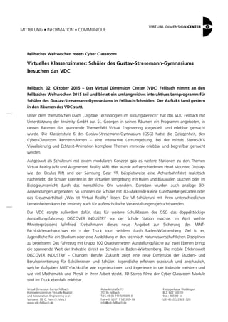 MITTEILUNG • INFORMATION • COMMUNIQUÉ
Virtual Dimension Center Fellbach
Kompetenzzentrum Virtuelle Realität
und Kooperatives Engineering w.V.
Vorstand: OB C. Palm (1. Vors.)
www.vdc-fellbach.de
Auberlenstraße 13
70736 Fellbach
Tel +49 (0) 711 585309-0
Fax +49 (0) 711 585309-19
info@vdc-fellbach.de
Kreissparkasse Waiblingen
BLZ: 602 500 10
Kto.: 200 99 44
UST-ID: DE229031320
Fellbacher Weltwochen meets Cyber Classroom
Virtuelles Klassenzimmer: Schüler des Gustav-Stresemann-Gymnasiums
besuchen das VDC
Fellbach, 02. Oktober 2015 – Das Virtual Dimension Center (VDC) Fellbach nimmt an den
Fellbacher Weltwochen 2015 teil und bietet ein umfangreiches interaktives Lernprogramm für
Schüler des Gustav-Stresemann-Gymnasiums in Fellbach-Schmiden. Der Auftakt fand gestern
in den Räumen des VDC statt.
Unter dem thematischen Dach „Digitale Technologien im Bildungsbereich“ hat das VDC Fellbach mit
Unterstützung der Imsimity GmbH aus St. Georgen in seinen Räumen ein Programm angeboten, in
dessen Rahmen das spannende Themenfeld Virtual Engineering vorgestellt und erlebbar gemacht
wurde. Die Klassenstufe 6 des Gustav-Stresemann-Gymnasium (GSG) hatte die Gelegenheit, den
Cyber-Classroom kennenzulernen – eine interaktive Lernumgebung, bei der mittels Stereo-3D-
Visualisierung und Echtzeit-Animation komplexe Themen immersiv erlebbar und begreifbar gemacht
werden.
Aufgebaut als Schüleruni mit einem modularen Konzept gab es weitere Stationen zu den Themen
Virtual Reality (VR) und Augmented Reality (AR). Hier wurde auf verschiedenen Head Mounted Displays
wie der Oculus Rift und der Samsung Gear VR beispielsweise eine Achterbahnfahrt realistisch
nacherlebt, die Schüler konnten in der virtuellen Umgebung mit Haien und Blauwalen tauchen oder im
Biologieunterricht durch das menschliche Ohr wandern. Daneben wurden auch analoge 3D-
Anwendungen angeboten. So konnten die Schüler mit 3D-Malkreide kleine Kunstwerke gestalten oder
das Kreuzworträtsel „Was ist Virtual Reality“ lösen. Die VR-Schüleruni mit ihren unterschiedlichen
Lerneinheiten kann bei Imsimity auch für außerschulische Veranstaltungen gebucht werden.
Das VDC sorgte außerdem dafür, dass für weitere Schulklassen des GSG das doppelstöckige
Ausstellungsfahrzeug DISCOVER INDUSTRY vor der Schule Station machte. Im April weihte
Ministerpräsident Winfried Kretschmann dieses neue Angebot zur Sicherung des MINT-
Fachkräftenachwuchses ein – der Truck tourt seitdem durch Baden-Württemberg. Ziel ist es,
Jugendliche für ein Studium oder eine Ausbildung in den technisch-naturwissenschaftlichen Disziplinen
zu begeistern. Das Fahrzeug mit knapp 100 Quadratmetern Ausstellungsfläche auf zwei Ebenen bringt
die spannende Welt der Industrie direkt an Schulen in Baden-Württemberg. Die mobile Erlebniswelt
DISCOVER INDUSTRY – Chancen, Berufe, Zukunft zeigt eine neue Dimension der Studien- und
Berufsorientierung für Schülerinnen und Schüler. Jugendliche erfahren praxisnah und anschaulich,
welche Aufgaben MINT-Fachkräfte wie Ingenieurinnen und Ingenieure in der Industrie meistern und
wie viel Mathematik und Physik in ihrer Arbeit steckt. 3D-Stereo Filme der Cyber-Classroom Module
sind im Truck ebenfalls erlebbar.
 