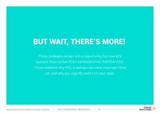 BUT WAIT, THERE’S MORE!
Those strategies remain rich in opportunity, but now let’s
examine three further POST-DEMOGRAPHIC IMPERATIVES.
These underline why PDC is perhaps our most important trend
yet, and why you urgently need it on your radar.
POST-DEMOGRAPHIC IMPERATIVES 16www.trendwatching.com/trends/post-demographic-imperatives
 