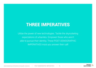 THREE IMPERATIVES
Utilize the power of new technologies. Tackle the skyrocketing
expectations of urbanites. Empower those who aren’t
able to pursue their identity. These POST-DEMOGRAPHIC
IMPERATIVES insist you answer their call!
POST-DEMOGRAPHIC IMPERATIVES 19www.trendwatching.com/trends/post-demographic-imperatives
 