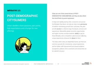Cities are one of the central drivers of POST-
DEMOGRAPHIC CONSUMERISM, and they are also where
this trend finds its purest expression.
In large and rapidly growing cities, consumers can pursue
the lifestyles they desire: not only are cities more permissive
of tradition-eschewing pursuits than rural areas, they also
provide access to a diverse range of products, services and
experiences. Meanwhile, greater economic opportunities
and higher incomes increase residents’ ability to pay for
these lifestyles, and a competitive culture around collecting
unique experiences enhances the desire for them.
The tribes within cities are delightfully diverse, yet there are
common pursuits (for convenience, unique experiences,
and for holistic self-improvement) and shared problems
(congestion, pollution, time-constraints and stress) that can
be catered to: by you!
IMPERATIVE 2/3
POST-DEMOGRAPHIC
CITYSUMERS
Urban-dwellers share passions, pain points,
high expectations and a hunger for new
offerings.
POST-DEMOGRAPHIC IMPERATIVES 27www.trendwatching.com/trends/post-demographic-imperatives
 
