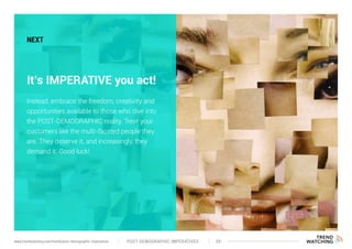 POST-DEMOGRAPHIC IMPERATIVES 39www.trendwatching.com/trends/post-demographic-imperatives
NEXT
It’s IMPERATIVE you act!
Instead, embrace the freedom, creativity and
opportunities available to those who dive into
the POST-DEMOGRAPHIC reality. Treat your
customers like the multi-faceted people they
are. They deserve it, and increasingly, they
demand it. Good luck!
 