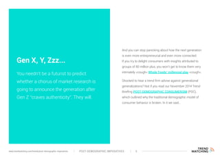 And you can stop panicking about how the next generation
is even more entrepreneurial and even more connected.
If you try to delight consumers with insights attributed to
groups of 80 million plus, you won’t get to know them very
intimately <cough> Whole Foods’ millennial play <cough>.
Shocked to hear a trend firm advise against generational
generalizations? Not if you read our November 2014 Trend
Briefing POST-DEMOGRAPHIC CONSUMERISM (PDC),
which outlined why the traditional demographic model of
consumer behavior is broken. In it we said…
Gen X, Y, Zzz...
You needn’t be a futurist to predict
whether a chorus of market research is
going to announce the generation after
Gen Z “craves authenticity”. They will.
POST-DEMOGRAPHIC IMPERATIVES 5www.trendwatching.com/trends/post-demographic-imperatives
 