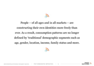 People – of all ages and in all markets – are
constructing their own identities more freely than
ever. As a result, consumption patterns are no longer
defined by ‘traditional’ demographic segments such as
age, gender, location, income, family status and more.
POST-DEMOGRAPHIC IMPERATIVES 6www.trendwatching.com/trends/post-demographic-imperatives
 