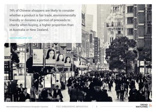 74% of Chinese shoppers are likely to consider
whether a product is fair trade, environmentally
friendly or donates a portion of proceeds to
charity when buying, a higher proportion than
in Australia or New Zealand.
MASTERCARD, APRIL 2015
POST-DEMOGRAPHIC IMPERATIVES 9www.trendwatching.com/trends/post-demographic-imperatives
 