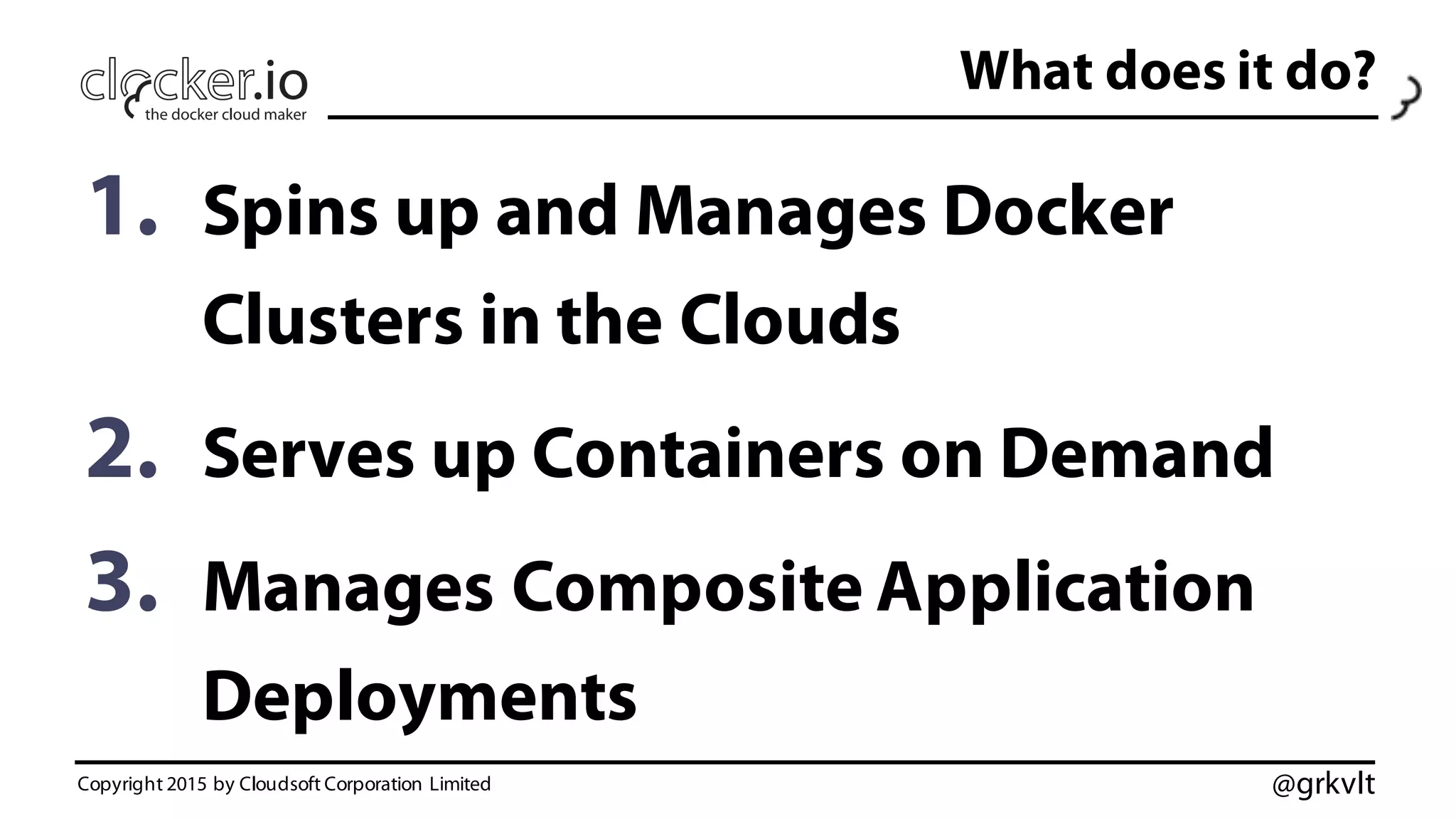 @grkvlt
What does it do?
1. Spins up and Manages Docker
Clusters in the Clouds
2. Serves up Containers on Demand
3. Manages Composite Application
Deployments
Copyright 2015 by Cloudsoft Corporation Limited
 