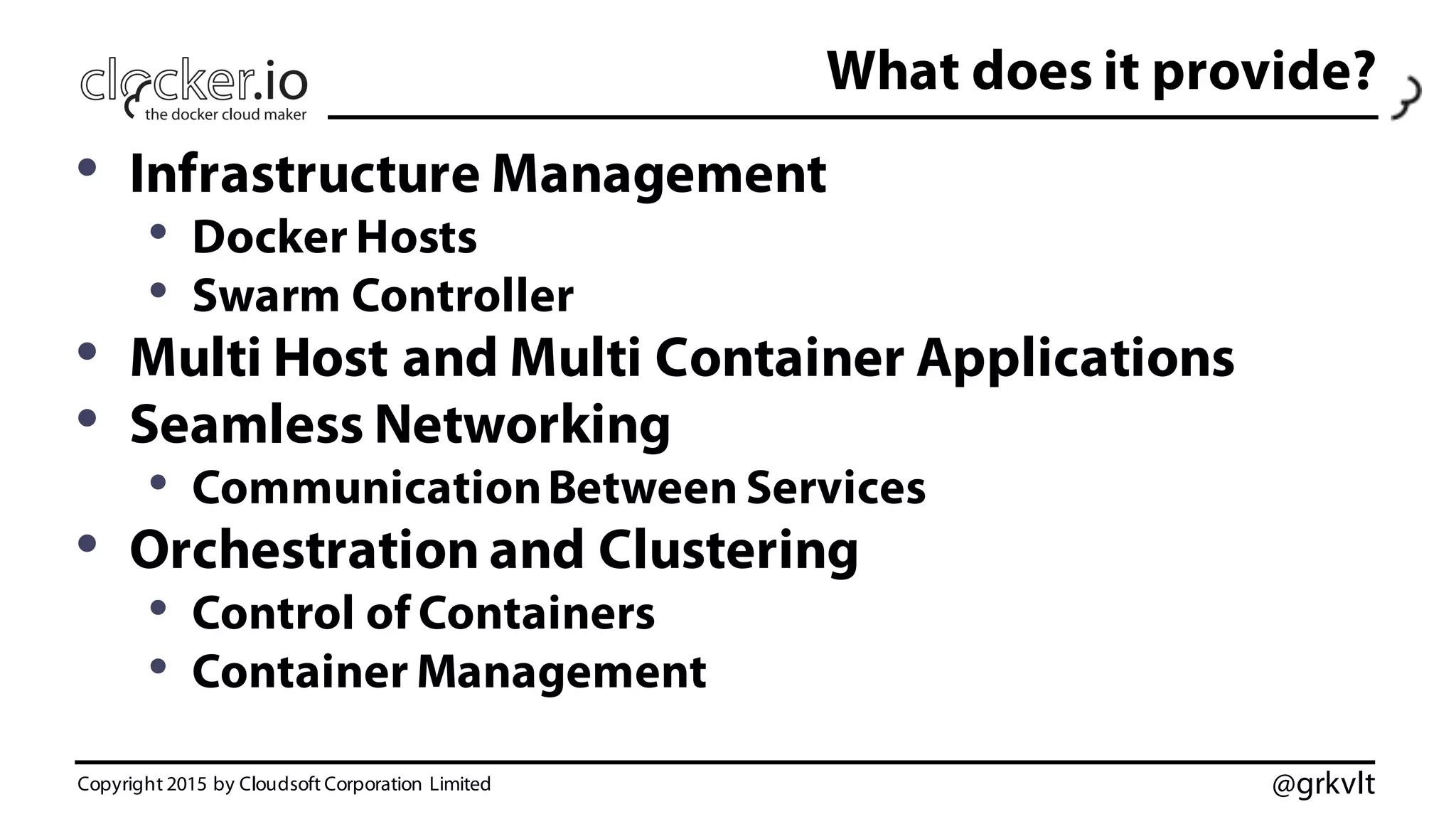 @grkvlt
What does it provide?
• Infrastructure Management
• Docker Hosts
• Swarm Controller
• Multi Host and Multi Container Applications
• Seamless Networking
• CommunicationBetween Services
• Orchestration and Clustering
• Control of Containers
• Container Management
Copyright 2015 by Cloudsoft Corporation Limited
 