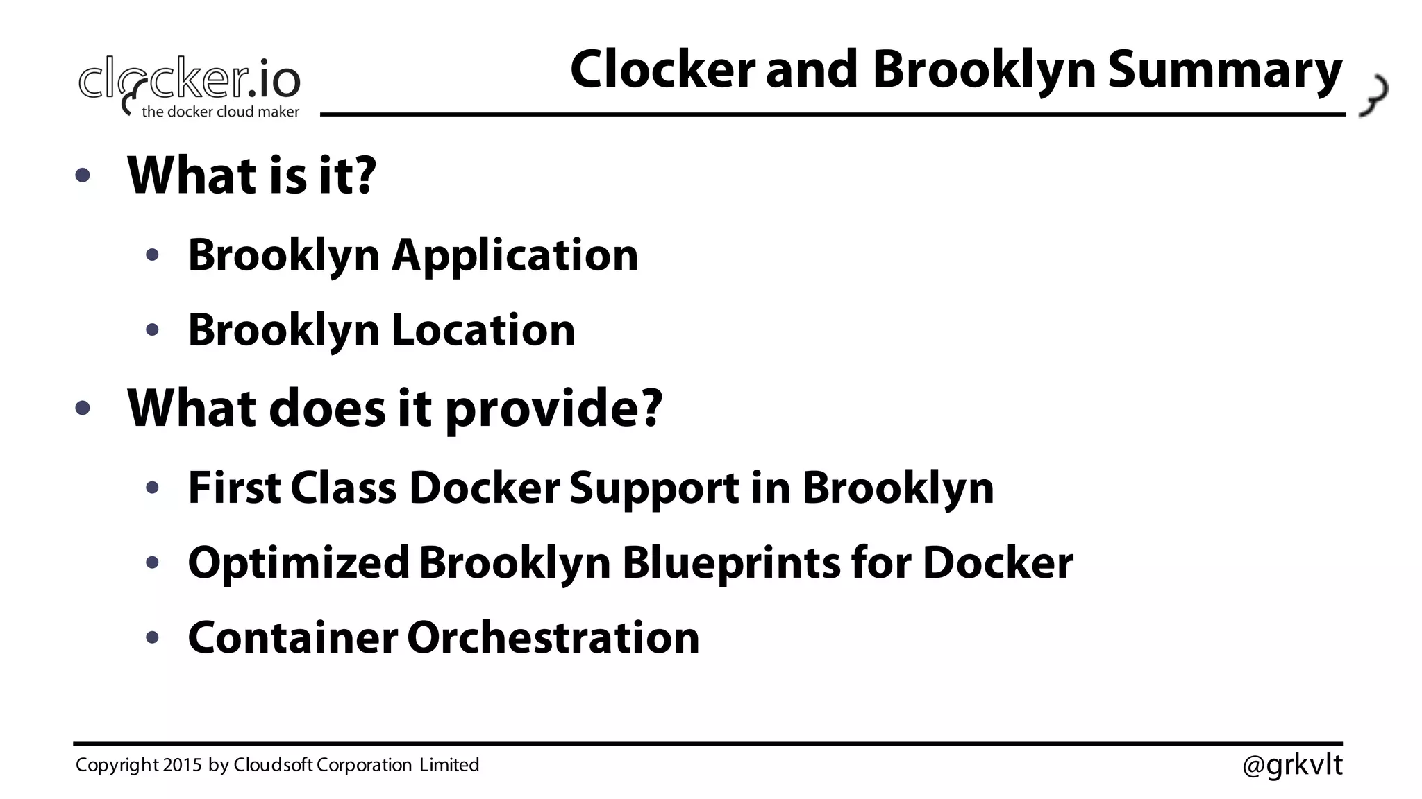@grkvlt
Clocker and Brooklyn Summary
• What is it?
• Brooklyn Application
• Brooklyn Location
• What does it provide?
• First Class Docker Support in Brooklyn
• Optimized Brooklyn Blueprints for Docker
• Container Orchestration
Copyright 2015 by Cloudsoft Corporation Limited
 