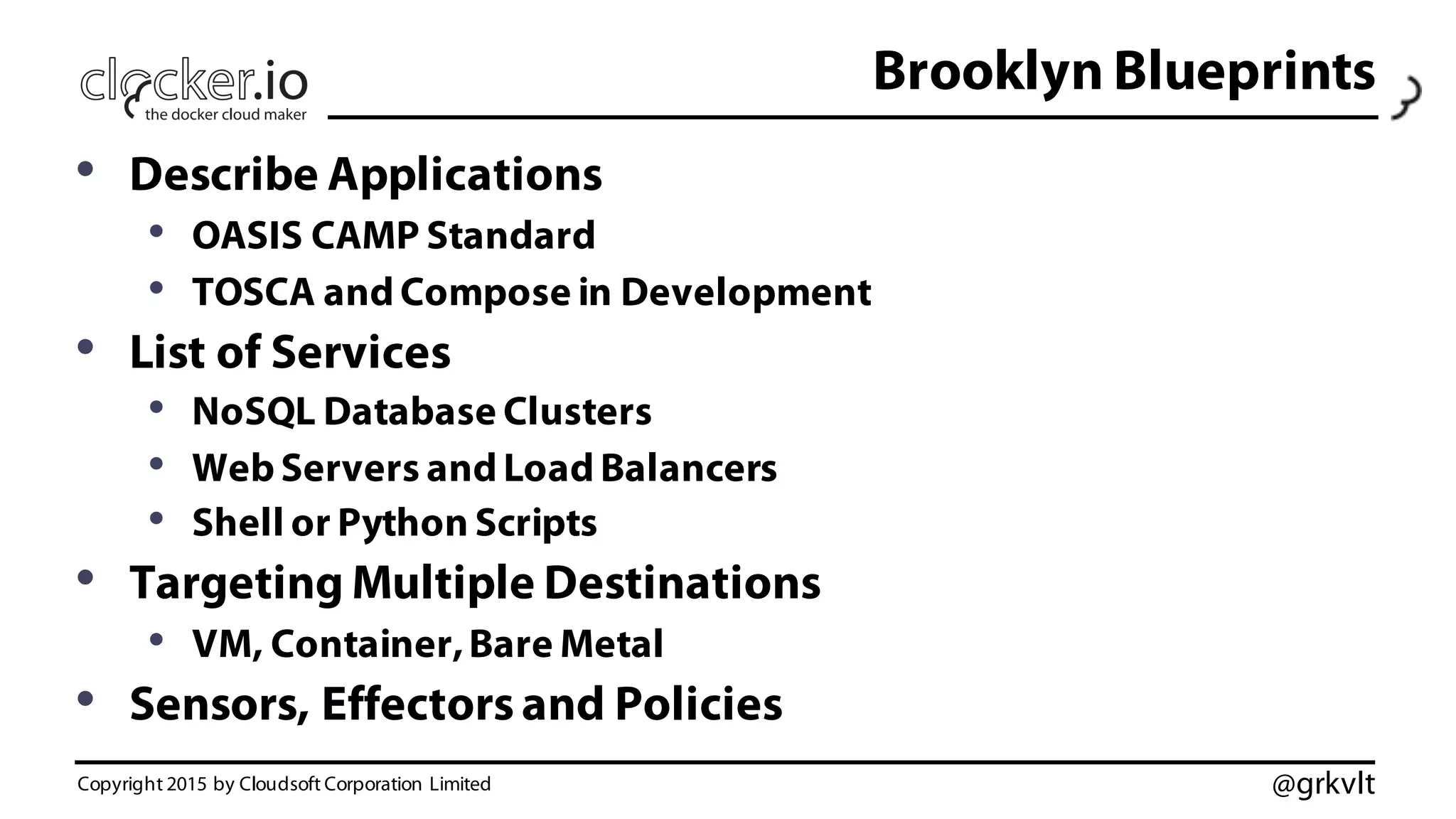 @grkvlt
Brooklyn Blueprints
• Describe Applications
• OASIS CAMP Standard
• TOSCA and Compose in Development
• List of Services
• NoSQL Database Clusters
• Web Servers and Load Balancers
• Shell or Python Scripts
• Targeting Multiple Destinations
• VM, Container,Bare Metal
• Sensors, Effectorsand Policies
Copyright 2015 by Cloudsoft Corporation Limited
 