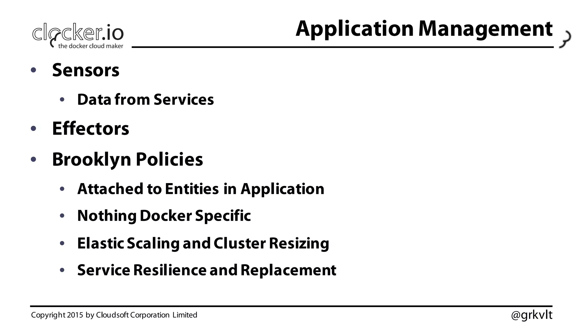 @grkvlt
Application Management
• Sensors
• Data from Services
• Effectors
• Brooklyn Policies
• Attached to Entities in Application
• Nothing Docker Specific
• ElasticScaling and Cluster Resizing
• Service Resilience and Replacement
Copyright 2015 by Cloudsoft Corporation Limited
 