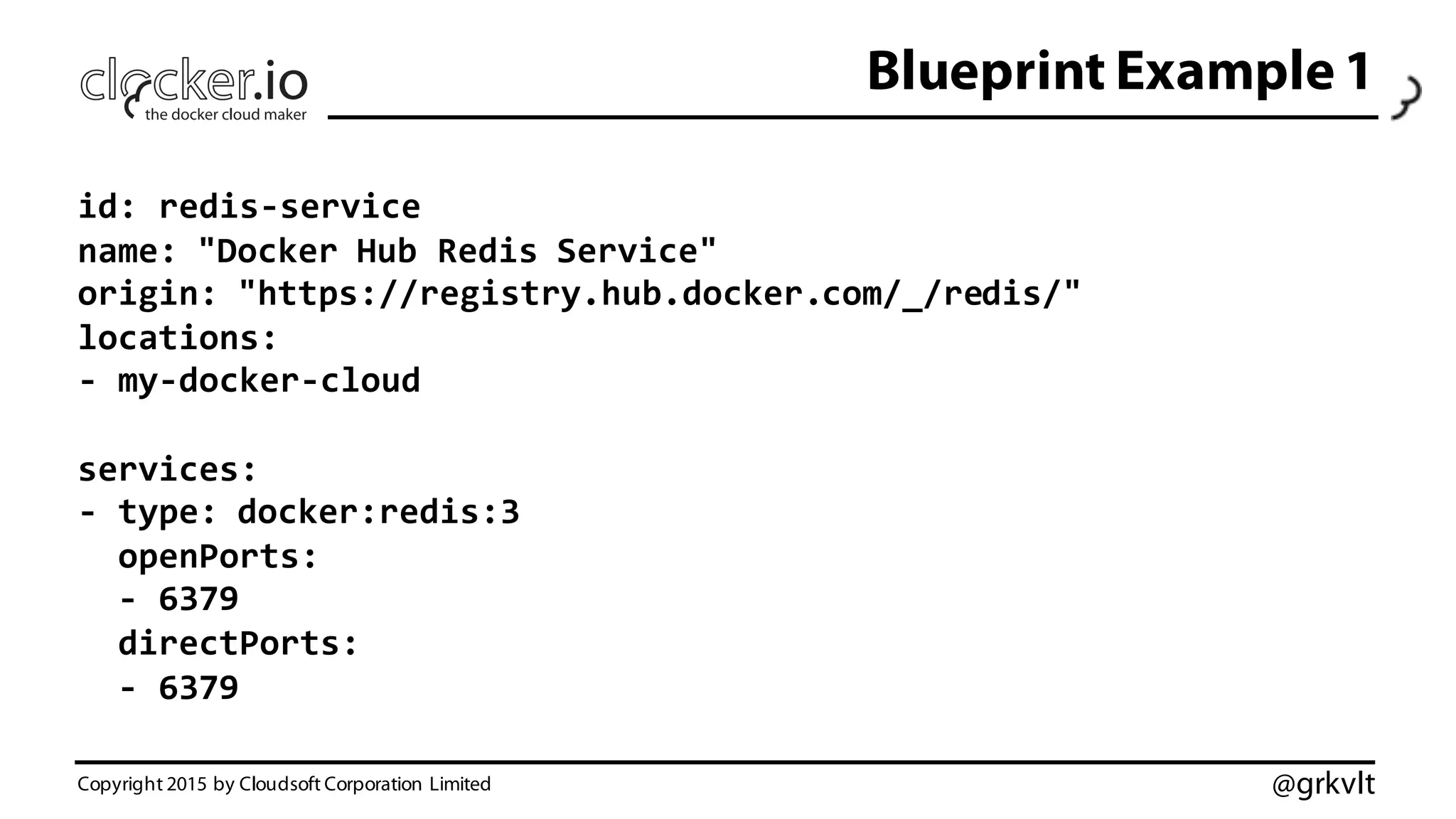 @grkvlt
Blueprint Example 1
Copyright 2015 by Cloudsoft Corporation Limited
id:  redis-­‐service
name:  "Docker  Hub  Redis  Service"
origin:  "https://registry.hub.docker.com/_/redis/"
locations:
-­‐ my-­‐docker-­‐cloud
services:
-­‐ type:  docker:redis:3
openPorts:
-­‐ 6379
directPorts:
-­‐ 6379
 