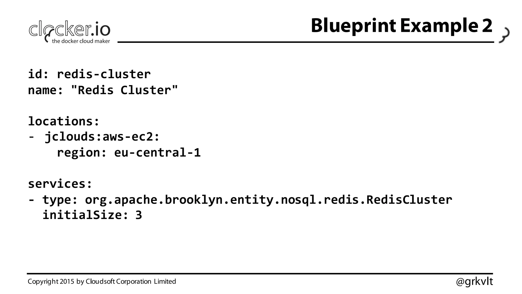 @grkvlt
Blueprint Example 2
Copyright 2015 by Cloudsoft Corporation Limited
id:  redis-­‐cluster
name:  "Redis  Cluster"
locations:
-­‐ jclouds:aws-­‐ec2:
region:  eu-­‐central-­‐1
services:
-­‐ type:  org.apache.brooklyn.entity.nosql.redis.RedisCluster
initialSize:  3
 