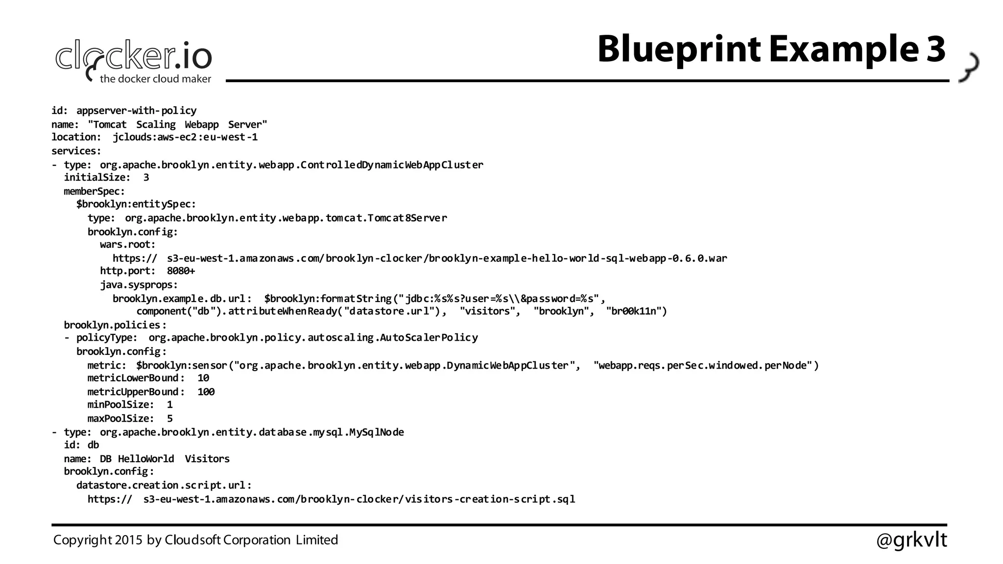 @grkvlt
Blueprint Example 3
id:   appserver-­‐with-­‐policy
name:   "Tomcat   Scaling   Webapp   Server"
location:   jclouds:aws-­‐ec2:eu-­‐west-­‐1
services:
-­‐ type:   org.apache.brooklyn.entity.webapp.ControlledDynamicWebAppCluster
initialSize:   3
memberSpec:
$brooklyn:entitySpec:
type:   org.apache.brooklyn.entity.webapp.tomcat.Tomcat8Server
brooklyn.config:
wars.root:
https:// s3-­‐eu-­‐west-­‐1.amazonaws.com/brooklyn-­‐clocker/brooklyn-­‐example-­‐hello-­‐world-­‐sql-­‐webapp-­‐0.6.0.war
http.port:   8080+
java.sysprops:  
brooklyn.example.db.url:   $brooklyn:formatString("jdbc:%s%s?user=%s&password=%s",
component("db").attributeWhenReady("datastore.url"),   "visitors",   "brooklyn",   "br00k11n")
brooklyn.policies:
-­‐ policyType:   org.apache.brooklyn.policy.autoscaling.AutoScalerPolicy
brooklyn.config:
metric:   $brooklyn:sensor("org.apache.brooklyn.entity.webapp.DynamicWebAppCluster",   "webapp.reqs.perSec.windowed.perNode")
metricLowerBound:   10
metricUpperBound:   100
minPoolSize:   1
maxPoolSize:   5
-­‐ type:   org.apache.brooklyn.entity.database.mysql.MySqlNode
id:  db
name:   DB  HelloWorld   Visitors
brooklyn.config:
datastore.creation.script.url:
https:// s3-­‐eu-­‐west-­‐1.amazonaws.com/brooklyn-­‐clocker/visitors-­‐creation-­‐script.sql
Copyright 2015 by Cloudsoft Corporation Limited
 